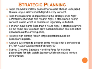 STRATEGIC PLANNING
   To be the Asia’s first low cost carrier AirAsia choose underused
    Kuala Lumpur International Airport in very low cost
   Took the leadership in implementing the strategy of no flight
    entertainment and no free meal in flight. It also started no frill
    concept in Asia which is considered legendary in it's field.
   For short-haul flights (less than 4 hours flight) it started returning
    on the same day to reduce crew accommodation cost and other
    allowances at the arriving cities.
   To save high slotting fees in large airport it focused on
    secondary airports.
   Allowed customers to prebook some hotseats for a certain fees
    by Pick A Seat Service from February,’09
   Started Checked Baggage Handling Fees for insisting
    passengers for light weight journey which can cause low fuel
    consumption
 