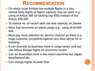 RECOMMENDATION
   On which route AirAsia has multiple flights in a day,
    narrow body flights of higher capacity may be used. e.g. :
    using of Airbus 380 (of seating cap 650) instead of two
    Airbus 330-300
   To reduce no. of vacant seat use less capacity air planes
   More fuel economic air plane usage e.g.: using of Air340-
    600
   Must pay more attention for service channel as there is a
    huge customer complaints against very slow server for e-
    ticketing.
   It can diversify its business more in cargo sector and can
    use Airbus Bulega flights for economic model.
   Can be diversified more in the island countries like Japan,
    NewZealand etc.
   Can charge higher at peak time.
 