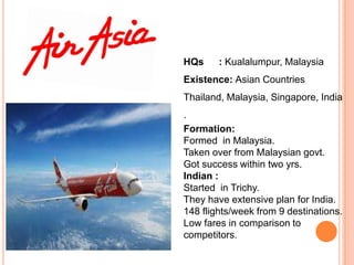 HQs     : Kualalumpur, Malaysia
Existence: Asian Countries
Thailand, Malaysia, Singapore, India
.
Formation:
Formed in Malaysia.
Taken over from Malaysian govt.
Got success within two yrs.
Indian :
Started in Trichy.
They have extensive plan for India.
148 flights/week from 9 destinations.
Low fares in comparison to
competitors.
 