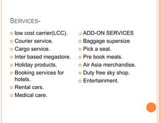 SERVICES-
 low cost carrier(LCC).    ADD-ON SERVICES
 Courier service.          Baggage supersize

 Cargo service.            Pick a seat.

 Inter based megastore.    Pre book meals.

 Holiday products.         Air Asia merchandise.

 Booking services for      Duty free sky shop.
  hotels.                   Entertainment.
 Rental cars.

 Medical care.
 