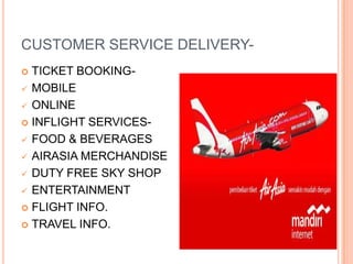 CUSTOMER SERVICE DELIVERY-
 TICKET BOOKING-
 MOBILE

 ONLINE

 INFLIGHT SERVICES-

 FOOD & BEVERAGES

 AIRASIA MERCHANDISE

 DUTY FREE SKY SHOP

 ENTERTAINMENT

 FLIGHT INFO.

 TRAVEL INFO.
 