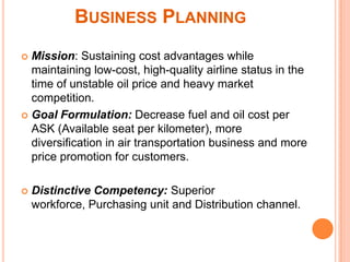 BUSINESS PLANNING
 Mission: Sustaining cost advantages while
  maintaining low-cost, high-quality airline status in the
  time of unstable oil price and heavy market
  competition.
 Goal Formulation: Decrease fuel and oil cost per
  ASK (Available seat per kilometer), more
  diversification in air transportation business and more
  price promotion for customers.

   Distinctive Competency: Superior
    workforce, Purchasing unit and Distribution channel.
 