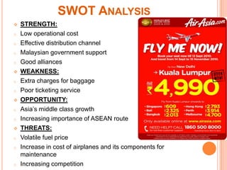 SWOT ANALYSIS
   STRENGTH:
o   Low operational cost
o   Effective distribution channel
o   Malaysian government support
o   Good alliances
   WEAKNESS:
o   Extra charges for baggage
o   Poor ticketing service
   OPPORTUNITY:
o   Asia’s middle class growth
o   Increasing importance of ASEAN route
   THREATS:
o   Volatile fuel price
o   Increase in cost of airplanes and its components for
    maintenance
o   Increasing competition
 