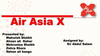 Air Asia X
Presented by:
Mahwish Shaikh
Ahsan ali Kehar
Mehrunisa Shaikh
Zehra Shoro
Rehan ali kango
Assigned by:
Sir Abdul Salam
 
