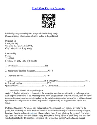 Final Year Project Proposal
Feasibility study of setting up a budget airline in Hong Kong
(Success factors of setting up a budget airline in Hong Kong)
Prepared for
Final year project
Coventry University & SCOPE,
City University of Hong Kong
Presented by
Steven
52657161
February 13, 2012 Table of Contents
1. Introduction...................................................P.1
2. Background/ Problem Statement.......................P.1– 3
3. Literature Review.......................................P.3 – 6
4. Aim.............................................................P.6 5. Objectives..................................................P.6 –7
6. Research method..............................................P.7 6.1
Questionnaire.............................................P.7 6.2 Observation................................................P.7
7. ... Show more content on Helpwriting.net ...
As in US, budget airlines have dominated the market as travelers are price driven; in Europe, more
local airports are needed to be opened up to let more budget airlines to fly in; in Asia, there are more
opportunities to expand the whole market but the path is not easy, since the market is still dominated
by the national flag carriers. Besides, they are also supported by the cargo business. (Scott Lee,
2004)
Problems Statement: As we can see, budget airlines' business not only become a trend over the
globe, but also bring out more travelers and so to extend the economy of our own country or region,
however, there is no budget airline at all currently in Hong Kong, what are the reasons? Few years
ago there was once a low cost carrier– Hong Kong Oasis airway which offered "long haul low fare"
was bankrupted after 18 months of operation, why would that happen? An Malaysian budget
 
