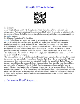 Strengths Of Airasia Berhad
2.1 Strengths
According to Chua et al. (2014), strengths are internal factor that reflect a company's core
competencies. A company can completely control, and fully utilize its strengths to gain benefits for
the company. Airasia Berhad has its own strengths that enable itself to become more competitive in
the airline industry.
2.1.1 Strong Connection With Outsiders
Airasia Berhad has a very strong and cooperative management team. The company acquires
executive management members team with different background from different industries'
professionals and ex–top government officials. Furthermore, the management has a strong
relationship with government and the other airline industry leaders. The strong connection with
outsiders has made AirAsia to become more competitive. For instance, Shin Corp which was
previously owned by the former Thai Prime minister's family holds around half of the AirAsia
Thailand's shares. The connection between the Thai government and Airasia has made a ... Show
more content on Helpwriting.net ...
The company has received a lot of complaints from customers regarding their services. For instance,
the company has received a lot of complaints about the flight delays due to mechanical problem or
other reasons. Next, customers could not get partial refund if they cancel their flights. Moreover,
there are many hidden charges as well. Other than complaints, there is another issue that highlights
the poor quality of services of AirAsia Berhad. That is, customer feedbacks are being ignored
usually. The poor quality of service might cause the customers to lose loyalty and hence fleeing to
other competitors such as Firefly, Malaysia Airline (MAS) and Malindo. It is important for Air Asia
to have a good customer service especially when competition is getting intense in aviation industry.
Air Asia should maintain a better relationship with customers and provide value to customers or
even rectify these
... Get more on HelpWriting.net ...
 