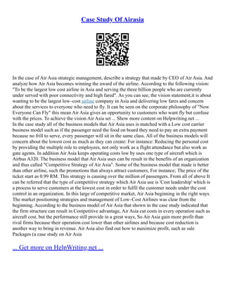 Case Study Of Airasia
In the case of Air Asia strategic management, describe a strategy that made by CEO of Air Asia. And
analyze how Air Asia becomes winning the award of the airline. According to the following vision:
"To be the largest low cost airline in Asia and serving the three billion people who are currently
under served with poor connectivity and high fared". As you can see, the vision statement,it is about
wanting to be the largest low–cost airline company in Asia and delivering low fares and concern
about the services to everyone who need to fly. It can be seen on the corporate philosophy of "Now
Everyone Can Fly" this mean Air Asia gives an opportunity to customers who want fly but confuse
with the prices. To achieve the vision Air Asia set ... Show more content on Helpwriting.net ...
In the case study all of the business models that Air Asia uses is matched with a Low cost carrier
business model such as if the passenger need the food on board they need to pay an extra payment
because no frill to serve, every passenger will sit in the same class. All of the business models will
concern about the lowest cost as much as they can create: For instance: Reducing the personal cost
by providing the multiple role to employees, not only work as a flight attendance but also work as
gate agents. In addition Air Asia keeps operating costs low by uses one type of aircraft which is
Airbus A320. The business model that Air Asia uses can be result in the benefits of an organization
and thus called "Competitive Strategy of Air Asia". Some of the business model that made is better
than other airline, such the promotions that always attract customers, For instance; The price of the
ticket start as 0.99 RM. This strategy is causing over the million of passengers. From all of above It
can be referred that the type of competitive strategy which Air Asia use is 'Cost leadership' which is
a process to serve customers at the lowest cost in order to fulfil the customer needs under the cost
control in an organization. In this large of competitive market, Air Asia beginning in the right ways.
The market positioning strategies and management of Low–Cost Airlines was clear from the
beginning. According to the business model of Air Asia that shown in the case study indicated that
the firm structure can result in Competitive advantage, Air Asia cut costs in every operation such as
aircraft cost, but the performance still provide in a great ways, So Air Asia gain more profit than
rival firms because their operation cost lower than other airlines and because cost reduction is
another way to bring in revenue. Air Asia also find out how to maximize profit, such as sale
Packages (a case study on Air Asia
... Get more on HelpWriting.net ...
 