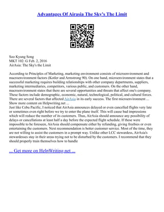 Advantages Of Airasia The Sky's The Limit
Soo Kyung Song
MKT 102: G Feb. 2, 2016
AirAsia: The Sky's the Limit
According to Principles of Marketing, marketing environment consists of microenvironment and
macroenvironment factors (Kotler and Armstrong 90). On one hand, microenvironment states that a
successful marketing requires building relationships with other company departments, suppliers,
marketing intermediaries, competitors, various public, and customers. On the other hand,
macroenvironment states that there are several opportunities and threats that affect one's company.
These factors include demographic, economic, natural, technological, political, and cultural forces.
There are several factors that affected AirAsia in its early success. The first microenvironment ...
Show more content on Helpwriting.net ...
Just like Cebu Pacific, I noticed that AirAsia announces delayed or even cancelled flights very late
or sometimes even right before we try to enter the plane itself. This will cause bad impressions
which will reduce the number of its customers. Thus, AirAsia should announce any possibility of
delays or cancellations at least half a day before the expected flight schedule. If these were
impossible to be foreseen, AirAsia should compensate either by refunding, giving freebies or even
entertaining the customers. Next recommendation is better customer service. Most of the time, they
are not willing to assist the customers in a prompt way. Unlike other LCC stewardess, AirAsia's
stewardesses stay in their areas trying not to be disturbed by the customers. I recommend that they
should properly train themselves how to handle
... Get more on HelpWriting.net ...
 