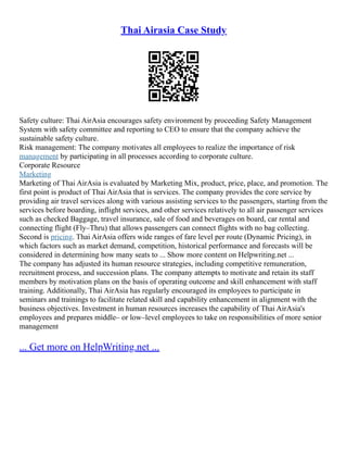 Thai Airasia Case Study
Safety culture: Thai AirAsia encourages safety environment by proceeding Safety Management
System with safety committee and reporting to CEO to ensure that the company achieve the
sustainable safety culture.
Risk management: The company motivates all employees to realize the importance of risk
management by participating in all processes according to corporate culture.
Corporate Resource
Marketing
Marketing of Thai AirAsia is evaluated by Marketing Mix, product, price, place, and promotion. The
first point is product of Thai AirAsia that is services. The company provides the core service by
providing air travel services along with various assisting services to the passengers, starting from the
services before boarding, inflight services, and other services relatively to all air passenger services
such as checked Baggage, travel insurance, sale of food and beverages on board, car rental and
connecting flight (Fly–Thru) that allows passengers can connect flights with no bag collecting.
Second is pricing. Thai AirAsia offers wide ranges of fare level per route (Dynamic Pricing), in
which factors such as market demand, competition, historical performance and forecasts will be
considered in determining how many seats to ... Show more content on Helpwriting.net ...
The company has adjusted its human resource strategies, including competitive remuneration,
recruitment process, and succession plans. The company attempts to motivate and retain its staff
members by motivation plans on the basis of operating outcome and skill enhancement with staff
training. Additionally, Thai AirAsia has regularly encouraged its employees to participate in
seminars and trainings to facilitate related skill and capability enhancement in alignment with the
business objectives. Investment in human resources increases the capability of Thai AirAsia's
employees and prepares middle– or low–level employees to take on responsibilities of more senior
management
... Get more on HelpWriting.net ...
 