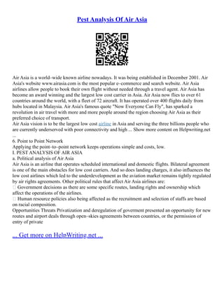 Pest Analysis Of Air Asia
Air Asia is a world–wide known airline nowadays. It was being established in December 2001. Air
Asia's website www.airasia.com is the most popular e–commerce and search website. Air Asia
airlines allow people to book their own flight without needed through a travel agent. Air Asia has
become an award winning and the largest low cost carrier in Asia. Air Asia now flies to over 61
countries around the world, with a fleet of 72 aircraft. It has operated over 400 flights daily from
hubs located in Malaysia. Air Asia's famous quote "Now Everyone Can Fly", has sparked a
revolution in air travel with more and more people around the region choosing Air Asia as their
preferred choice of transport.
Air Asia vision is to be the largest low cost airline in Asia and serving the three billions people who
are currently underserved with poor connectivity and high ... Show more content on Helpwriting.net
...
6. Point to Point Network
Applying the point–to–point network keeps operations simple and costs, low.
I. PEST ANALYSIS OF AIR ASIA
a. Political analysis of Air Asia
Air Asia is an airline that operates scheduled international and domestic flights. Bilateral agreement
is one of the main obstacles for low cost carriers. And so does landing charges, it also influences the
low cost airlines which led to the underdevelopment as the aviation market remains tightly regulated
by air rights agreements. Other political rules that affect Air Asia airlines are:
 Government decisions as there are some specific routes, landing rights and ownership which
affect the operations of the airlines.
 Human resource policies also being affected as the recruitment and selection of staffs are based
on racial composition.
Opportunities Threats Privatization and deregulation of goverment presented an opportunity for new
routes and airport deals through open–skies agreements between countries, or the permission of
entry of private
... Get more on HelpWriting.net ...
 