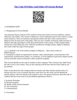 The Code Of Ethics And Ethics Of Airasia Berhad
1.0 INTRODUCTION
1.1 Background of AirAsia Berhad
Asia being the largest continent of the world has always been home to diverse traditions, cultures,
ethnicities and wonders. The country of Malaysia is in the southeastern part of Asia which is a major
tourist attraction. There are numerous international airlines that take visitors and travelers to
Malaysia from all major parts of the globe. There are also a number of domestic flight networks in
Malaysia that takes passengers to their desired destination in the country. It offers regular flights
among most of the Malaysian cities. With the introduction of budget airlines, flights to Malaysia
have come within the range of most people.
AirAsia Berhad is one of the airlines company in Malaysia ... Show more content on
Helpwriting.net ...
It is designed to explain an organization's mission, values and principles, connecting them with
requirements of professional conduct. As a reference, it can be applied to track down related records,
services and other sources connected to ethics inside the company.
Why AirAsia Berhad use the code of conducts in their company? This is because they didn't break
the rules or law in our country. They are also obeying with the laws that have been made by our
government.
Ethics is also about how this company behaves towards each other and the outside world. It is
because they have a lot of customer that have come from over the world. AirAsia Berhad has
specific policies with more details in the respective areas. Our group will discuss about the code of
conducts that have been used in AirAsia Berhad organization which is:
I. Economic Principles
II. Business Integrity
III. Health, Safety and Environment
IV. The community
V. Communication
2.1 Economics
 