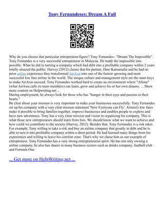 Tony Fernandeses: Dream A Fail
Why do you choose that particular entrepreneur/figure? Tony Fernandes– "Dream The Impossible".
Tony Fernandes is a very successful entrepreneur in Malaysia. He made the impossible into
possible. What he did in turning a company which had debt into a profitable company within 2 years
totally amazed the public. Harvey (2012) claims that his partner, Dato Kamarudin and he had no
prior airline experience they transformed AirAsia into one of the fastest–growing and most
successful low fare airline in the world. The unique culture and management style are the main keys
to make AirAsia succeed. Tony Fernandes worked hard to create an environment where "Allstar"
(what AirAsia calls its team members) can learn, grow and achieve his or her own dreams. ... Show
more content on Helpwriting.net ...
During employment, he always look for those who has "hunger in their eyes and passion in their
hearts."
Be clear about your mission is very important to make your businesses successfully. Tony Fernandes
set up his company with a very clear mission statement 'Now Everyone can Fly'. Airasia's low fares
make it possible to bring families together, improve businesses and enables people to explore and
have new adventures. Tony has a very clear mission and vision in organizing his company. This is
what those new entrepreneurs should learn from him. We should know what we want to achieve and
how could we contribute to the society (Harvey, 2012). Besides that, Tony Fernandes is a risk taker.
For example, Tony willing to take a risk and buy an airline company that greatly in debt and he is
able to turn it into profitable company within a short period. He had learned many things from his
experiences and willing to leave his comfort zone. That's why we chose him as our example of
entrepreneur. Tony Fernandes has a very strong entrepreneurial spirit. He has not only owning a
airline company, he also has shares in many business sectors such as drinks company, football club
and Formula One
... Get more on HelpWriting.net ...
 
