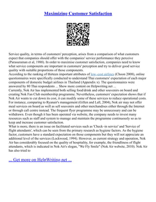 Maximizing Customer Satisfaction
Service quality, in terms of customers' perception, arises from a comparison of what customers
expect that companies should offer with the companies' service performance they perceive
(Parasuraman et al, 1988). In order to maximise customer satisfaction, companies need to know
what service components are important in customers' perception and try to deliver good service
quality with suitable proportions of those components.
According to the ranking of thirteen important attributes of low–cost airlines (Choon 2008), online
questionnaires were specifically conducted to understand Thai customers' expectation of each major
components of domestic budget airlines in Thailand (Appendix x). The questionnaires were
answered by 80 Thai respondents ... Show more content on Helpwriting.net ...
Currently, Nok Air has implemented both selling food/drink and other souvenirs on board and
creating Nok Fan Club membership programme. Nevertheless, customers' expectation shows that if
Nok Air wants to cut down its cost, it can modify some of these services to reduce operational costs.
For instance, comparing to Ryanair's management (Gillen and Lall, 2004), Nok air may not offer
meal services on board as well as sell souvenirs and other merchandises either through the Internet
or through call centre instead. The frequent flyer programme may be unnecessary and can be
withdrawn. Even though it has been operated via website, the company needs to invest many
resources such as staff and system to manage and maintain the programme continuously so as to
keep and increase customer satisfaction.
What is more, there is an issue on facilitated services such as 'Check–in service' and 'Service of
flight attendants', which can be seen from the primary research as hygiene factors. As the hygiene
factor, customers have a standard expectation on those components but they will not appreciate an
additional level of the services (Lockwood, 1994). However, as current strategy and operation, Nok
Air has considerably focused on the quality of hospitality, for example, the friendliness of flight
attendants, which is indicated in Nok Air's slogan, "We Fly Smile" (Nok Air website, 2010). Nok Air
has also tried to
... Get more on HelpWriting.net ...
 