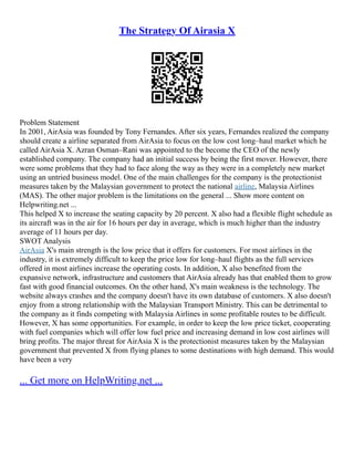 The Strategy Of Airasia X
Problem Statement
In 2001, AirAsia was founded by Tony Fernandes. After six years, Fernandes realized the company
should create a airline separated from AirAsia to focus on the low cost long–haul market which he
called AirAsia X. Azran Osman–Rani was appointed to the become the CEO of the newly
established company. The company had an initial success by being the first mover. However, there
were some problems that they had to face along the way as they were in a completely new market
using an untried business model. One of the main challenges for the company is the protectionist
measures taken by the Malaysian government to protect the national airline, Malaysia Airlines
(MAS). The other major problem is the limitations on the general ... Show more content on
Helpwriting.net ...
This helped X to increase the seating capacity by 20 percent. X also had a flexible flight schedule as
its aircraft was in the air for 16 hours per day in average, which is much higher than the industry
average of 11 hours per day.
SWOT Analysis
AirAsia X's main strength is the low price that it offers for customers. For most airlines in the
industry, it is extremely difficult to keep the price low for long–haul flights as the full services
offered in most airlines increase the operating costs. In addition, X also benefited from the
expansive network, infrastructure and customers that AirAsia already has that enabled them to grow
fast with good financial outcomes. On the other hand, X's main weakness is the technology. The
website always crashes and the company doesn't have its own database of customers. X also doesn't
enjoy from a strong relationship with the Malaysian Transport Ministry. This can be detrimental to
the company as it finds competing with Malaysia Airlines in some profitable routes to be difficult.
However, X has some opportunities. For example, in order to keep the low price ticket, cooperating
with fuel companies which will offer low fuel price and increasing demand in low cost airlines will
bring profits. The major threat for AirAsia X is the protectionist measures taken by the Malaysian
government that prevented X from flying planes to some destinations with high demand. This would
have been a very
... Get more on HelpWriting.net ...
 