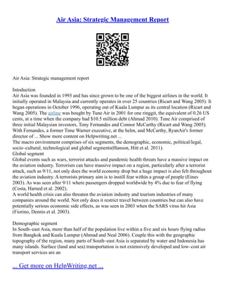Air Asia: Strategic Management Report
Air Asia: Strategic management report
Intoduction
Air Asia was founded in 1993 and has since grown to be one of the biggest airlines in the world. It
initially operated in Malaysia and currently operates in over 25 countries (Ricart and Wang 2005). It
began operations in October 1996, operating out of Kuala Lumpur as its central location (Ricart and
Wang 2005). The airline was bought by Tune Air in 2001 for one ringgit, the equivalent of 0.26 US
cents, at a time when the company had $10.5 million debt (Ahmad 2010). Tune Air comprised of
three initial Malaysian investors, Tony Fernandes and Connor McCarthy (Ricart and Wang 2005).
With Fernandes, a former Time Warner executive, at the helm, and McCarthy, RyanAir's former
director of ... Show more content on Helpwriting.net ...
The macro environment comprises of six segments, the demographic, economic, political/legal,
socio–cultural, technological and global segments(Hanson, Hitt et al. 2011).
Global segment
Global events such as wars, terrorist attacks and pandemic health threats have a massive impact on
the aviation industry. Terrorism can have massive impact on a region, particularly after a terrorist
attack, such as 9/11, not only does the world economy drop but a huge impact is also felt throughout
the aviation industry. A terrorists primary aim is to instill fear within a group of people (Einav
2003). As was seen after 9/11 where passengers dropped worldwide by 4% due to fear of flying
(Costa, Harned et al. 2002).
A world health crisis can also threaten the aviation industry and tourism industries of many
companies around the world. Not only does it restrict travel between countries but can also have
potentially serious economic side effects, as was seen in 2003 when the SARS virus hit Asia
(Fiorino, Dennis et al. 2003).
Demographic segment
In South–east Asia, more than half of the population live within a five and six hours flying radius
from Bangkok and Kuala Lumpur (Ahmad and Neal 2006). Couple this with the geographic
topography of the region, many parts of South–east Asia is separated by water and Indonesia has
many islands. Surface (land and sea) transportation is not extensively developed and low–cost air
transport services are an
... Get more on HelpWriting.net ...
 