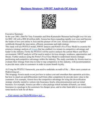 Business Strategy: SWOT Analysis Of Airasia
Executive Summary
In the year 2001, Dato'Sri Tony Fernandes and Dota Kamarudin Meranun had bought over Air asia
for RM 1.00 with a RM 40 million debt. Airasia has been expanding rapidly ever since and become
the leader of low cost airline in Asia and the pioneer of low cost. Airasia continues to expand
worldwide through the innovation, efficient, passionate and right strategy.
This study will use PESTLE model, SWOT analysis and Porter's Five Force Model to examine the
extensive strategy analysis of Airasia that has enabled it to remain its competitive advantage and
leader in the industry. Firstly the PESTLE will be used to analysis the current Macro and Micro
environment. SWOT analysis will be used to analysi AirAsia strengts, weakness, opportunities and
threats. Further analysis using the Porter's Five Force Model to understand Airasia strategic
positioning and competitive advantage within the industry. The study concludes by Airasia must re–
evaluate their strategy from time to time to stay competitive in this industry, with recommendation
to provide more value to customers in order to create brands loyalty.
A) Using the PESTLE framework, you need to undertake an audit of the ... Show more content on
Helpwriting.net ...
The stragtegy Airasia needs os not just how to reduce cost and smoothen then operation activities,
but how to stand out and differentiate itself from other competitors by provide more value to the
customers. For example, Airasia have the competitive advantage for using the diversification
strategy whereby started to venture into Insurance, hotels, telecommunication and car rental
business. For example, Airasia can offer a value package which includes all hotels, car rental,
Insurance in a package to the customers for cheaper price, and in other hand able to save customers
some hassle to look for all these
... Get more on HelpWriting.net ...
 