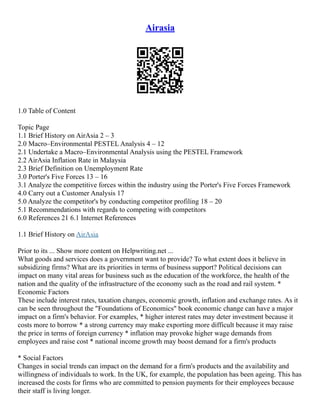 Airasia
1.0 Table of Content
Topic Page
1.1 Brief History on AirAsia 2 – 3
2.0 Macro–Environmental PESTEL Analysis 4 – 12
2.1 Undertake a Macro–Environmental Analysis using the PESTEL Framework
2.2 AirAsia Inflation Rate in Malaysia
2.3 Brief Definition on Unemployment Rate
3.0 Porter's Five Forces 13 – 16
3.1 Analyze the competitive forces within the industry using the Porter's Five Forces Framework
4.0 Carry out a Customer Analysis 17
5.0 Analyze the competitor's by conducting competitor profiling 18 – 20
5.1 Recommendations with regards to competing with competitors
6.0 References 21 6.1 Internet References
1.1 Brief History on AirAsia
Prior to its ... Show more content on Helpwriting.net ...
What goods and services does a government want to provide? To what extent does it believe in
subsidizing firms? What are its priorities in terms of business support? Political decisions can
impact on many vital areas for business such as the education of the workforce, the health of the
nation and the quality of the infrastructure of the economy such as the road and rail system. *
Economic Factors
These include interest rates, taxation changes, economic growth, inflation and exchange rates. As it
can be seen throughout the "Foundations of Economics" book economic change can have a major
impact on a firm's behavior. For examples, * higher interest rates may deter investment because it
costs more to borrow * a strong currency may make exporting more difficult because it may raise
the price in terms of foreign currency * inflation may provoke higher wage demands from
employees and raise cost * national income growth may boost demand for a firm's products
* Social Factors
Changes in social trends can impact on the demand for a firm's products and the availability and
willingness of individuals to work. In the UK, for example, the population has been ageing. This has
increased the costs for firms who are committed to pension payments for their employees because
their staff is living longer.
 