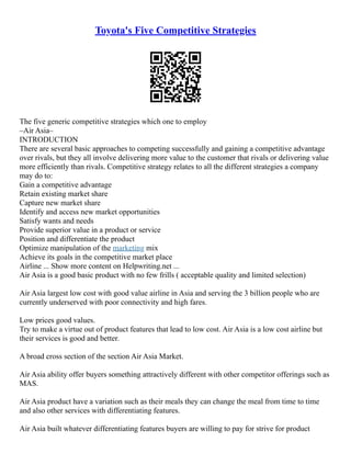 Toyota's Five Competitive Strategies
The five generic competitive strategies which one to employ
–Air Asia–
INTRODUCTION
There are several basic approaches to competing successfully and gaining a competitive advantage
over rivals, but they all involve delivering more value to the customer that rivals or delivering value
more efficiently than rivals. Competitive strategy relates to all the different strategies a company
may do to:
Gain a competitive advantage
Retain existing market share
Capture new market share
Identify and access new market opportunities
Satisfy wants and needs
Provide superior value in a product or service
Position and differentiate the product
Optimize manipulation of the marketing mix
Achieve its goals in the competitive market place
Airline ... Show more content on Helpwriting.net ...
Air Asia is a good basic product with no few frills ( acceptable quality and limited selection)
Air Asia largest low cost with good value airline in Asia and serving the 3 billion people who are
currently underserved with poor connectivity and high fares.
Low prices good values.
Try to make a virtue out of product features that lead to low cost. Air Asia is a low cost airline but
their services is good and better.
A broad cross section of the section Air Asia Market.
Air Asia ability offer buyers something attractively different with other competitor offerings such as
MAS.
Air Asia product have a variation such as their meals they can change the meal from time to time
and also other services with differentiating features.
Air Asia built whatever differentiating features buyers are willing to pay for strive for product
 
