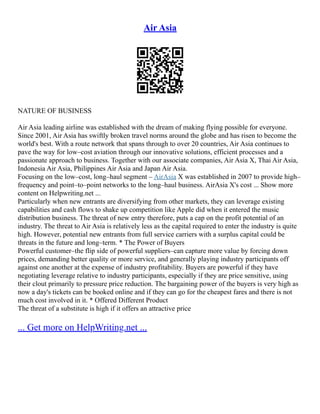 Air Asia
NATURE OF BUSINESS
Air Asia leading airline was established with the dream of making flying possible for everyone.
Since 2001, Air Asia has swiftly broken travel norms around the globe and has risen to become the
world's best. With a route network that spans through to over 20 countries, Air Asia continues to
pave the way for low–cost aviation through our innovative solutions, efficient processes and a
passionate approach to business. Together with our associate companies, Air Asia X, Thai Air Asia,
Indonesia Air Asia, Philippines Air Asia and Japan Air Asia.
Focusing on the low–cost, long–haul segment – AirAsia X was established in 2007 to provide high–
frequency and point–to–point networks to the long–haul business. AirAsia X's cost ... Show more
content on Helpwriting.net ...
Particularly when new entrants are diversifying from other markets, they can leverage existing
capabilities and cash flows to shake up competition like Apple did when it entered the music
distribution business. The threat of new entry therefore, puts a cap on the profit potential of an
industry. The threat to Air Asia is relatively less as the capital required to enter the industry is quite
high. However, potential new entrants from full service carriers with a surplus capital could be
threats in the future and long–term. * The Power of Buyers
Powerful customer–the flip side of powerful suppliers–can capture more value by forcing down
prices, demanding better quality or more service, and generally playing industry participants off
against one another at the expense of industry profitability. Buyers are powerful if they have
negotiating leverage relative to industry participants, especially if they are price sensitive, using
their clout primarily to pressure price reduction. The bargaining power of the buyers is very high as
now a day's tickets can be booked online and if they can go for the cheapest fares and there is not
much cost involved in it. * Offered Different Product
The threat of a substitute is high if it offers an attractive price
... Get more on HelpWriting.net ...
 