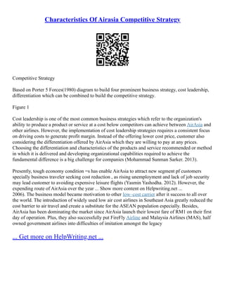 Characteristics Of Airasia Competitive Strategy
Competitive Strategy
Based on Porter 5 Forces(1980) diagram to build four prominent business strategy, cost leadership,
differentiation which can be combined to build the competitive strategy.
Figure 1
Cost leadership is one of the most common business strategies which refer to the organization's
ability to produce a product or service at a cost below competitors can achieve between AirAsia and
other airlines. However, the implementation of cost leadership strategies requires a consistent focus
on driving costs to generate profit margin. Instead of the offering lower cost price, customer also
considering the differentiation offered by AirAsia which they are willing to pay at any prices.
Choosing the differentiation and characteristics of the products and service recommended or method
in which it is delivered and developing organizational capabilities required to achieve the
fundamental difference is a big challenge for companies (Mohammad Sunman Sarker. 2013).
Presently, tough economy condition =s has enable AirAsia to attract new segment pf customers
specially business traveler seeking cost reduction , as rising unemployment and lack of job security
may lead customer to avoiding expensive leisure flights (Yasmin Yashodha. 2012). However, the
expending route of AirAsia over the year ... Show more content on Helpwriting.net ...
2006). The business model became motivation to other low–cost carrier after it success to all over
the world. The introduction of widely used low air cost airlines in Southeast Asia greatly reduced the
cost barrier to air travel and create a substitute for the ASEAN population especially. Besides,
AirAsia has been dominating the market since AirAsia launch their lowest fare of RM1 on their first
day of operation. Plus, they also successfully put FireFly Airline and Malaysia Airlines (MAS), half
owned government airlines into difficulties of imitation amongst the legacy
... Get more on HelpWriting.net ...
 