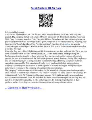 Swot Analysis Of Air Asia
1. Air Asia Background
Air Asia is a World's Best Low Cost Airline. It had been established since 2001 with only two
aircraft. The company started with a debt of USD11 million (MYR 40 million). Starting from year
2001, Tony Fernandes served as Chief Executive Officer. Nowadays, Air Asia has strengthened its
position in the market and it manages to be a great competitor in the airlines industry. Recently, they
have won the World's Best Low Cost Provider and Asia's Best Low Cost Airline for seventh
consecutive year at the Skytrax World's Airline Awards. This proves that the company has served as
a low cost provider.
Currently, they have offered flights to over 100 destinations across Asia and Australia. There are two
types of aircraft which the first aircraft called Air ... Show more content on Helpwriting.net ...
Furthermore, in order to achieve those missions, they have created another mission which is to
provide the best work environment for their employees and treated them as a family. The employees
also are one of the players in companies that contribute to the profitability and ensure that their
operations run smoothly. This situation will make every employee fell their presence in the
company. All employees are required to work together to achieve the targets. Along the way to
achieving it, everyone in the company is heading in the same direction.
The company's main services are airline tickets. In the meanwhile, the company also has provides
other services to support their operations. The services include a car rental services which called Air
Asia car rental. Next, Air Asia cargo offer cargo services. Air Asia Go provides accommodation
services to their customers. Then, Air Asia Red Tix as an entertainment organizer and they also sell
duty free products through online in BIG Duty Free.com. By making diversification in their
products and services, they can maintain the competitive advantages between their
... Get more on HelpWriting.net ...
 