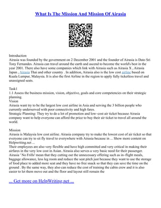 What Is The Mission And Mission Of Airasia
Introduction
Airasia was founded by the government on 2 December 2001 and the founder of Airasia is Dato Sri
Tony Fernandes. Airasia can travel around the earth and ascend to become the world's best in the
year 2001. There also have some companies which link with Airasia such as Airasia X , Airasia
Japan , Airasia Thai and other country . In addition, Airasia also is the low cost airline based on
Kuala Lumpur, Malaysia. It is also the first Airline in the region to apply fully ticketless travel and
unassigned seats.
Task1
1.1 Assess the business mission, vision, objective, goals and core competencies on their strategic
planning.
Vision
Airasia want try to be the largest low cost airline in Asia and serving the 3 billion people who
currently underserved with poor connectivity and high fares.
Strategic Planning: They try to do a lot of promotion and low–cost air ticket because Airasia
company want to help everyone can afford the price to buy their air ticket to travel all around the
world.
Mission
Airasia is Malaysia low cost airline. Airasia company try to make the lowest cost of air ticket so that
everyone can try to sit fly travel to everywhere with Airasia because in ... Show more content on
Helpwriting.net ...
Their employees are also very flexible and have high committed and very critical in making their
airfares in the very low cost in Asian. Airasia also serves a very basic need for their passenger.
Airasia ' No Frills' mean that they cutting out the unnecessary offering such as in–flight meals,
baggage allowance, less leg room and reduce the seat pitch just because they want to use the storage
of food place to added more seat and they have no free snack so that they can save the time on the
ground . By the same way, they also can reduce the cost of training the cabin crew and it is also
easier to let them move out and the floor and layout still remain the
... Get more on HelpWriting.net ...
 