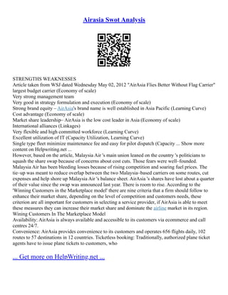 Airasia Swot Analysis
STRENGTHS WEAKNESSES
Article taken from WSJ dated Wednesday May 02, 2012 "AirAsia Flies Better Without Flag Carrier"
largest budget carrier (Economy of scale)
Very strong management team
Very good in strategy formulation and execution (Economy of scale)
Strong brand equity – AirAsia's brand name is well established in Asia Pacific (Learning Curve)
Cost advantage (Economy of scale)
Market share leadership– AirAsia is the low cost leader in Asia (Economy of scale)
International alliances (Linkages)
Very flexible and high committed workforce (Learning Curve)
Excellent utilization of IT (Capacity Utilization, Learning Curve)
Single type fleet minimize maintenance fee and easy for pilot dispatch (Capacity ... Show more
content on Helpwriting.net ...
However, based on the article, Malaysia Air 's main union leaned on the country 's politicians to
squash the share swap because of concerns about cost cuts. Those fears were well–founded.
Malaysia Air has been bleeding losses because of rising competition and soaring fuel prices. The
tie–up was meant to reduce overlap between the two Malaysia–based carriers on some routes, cut
expenses and help shore up Malaysia Air 's balance sheet. AirAsia 's shares have lost about a quarter
of their value since the swap was announced last year. There is room to rise. According to the
'Winning Customers in the Marketplace model' there are nine criteria that a firm should follow to
enhance their market share, depending on the level of competition and customers needs, these
criterion are all important for customers in selecting a service provider, if AirAsia is able to meet
these measures they can increase their market share and dominate the airline market in its region.
Wining Customers In The Marketplace Model
Availability: AirAsia is always available and accessible to its customers via ecommerce and call
centres 24/7.
Convenience: AirAsia provides convenience to its customers and operates 656 flights daily, 102
routes to 57 destinations in 12 countries. Ticketless booking: Traditionally, authorized plane ticket
agents have to issue plane tickets to customers, who
... Get more on HelpWriting.net ...
 