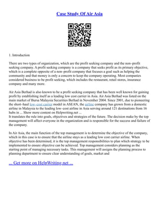 Case Study Of Air Asia
1. Introduction
There are two types of organization, which are the profit seeking company and the non–profit
seeking company. A profit seeking company is a company that seeks profit as its primary objective,
which is a complete opposite of a non–profit company that focuses a goal such as helping the
community and that money is only a concern to keep the company operating. Most companies
considered business to be profit seeking, which includes the restaurant, retail stores, insurance
company and many more.
Air Asia Berhad is also known to be a profit seeking company that has been well known for gaining
profit by establishing itself as a leading low cost carrier in Asia. Air Asia Berhad was listed on the
main market of Bursa Malaysia Securities Berhad in November 2004. Since 2001, due to pioneering
the short–haul low–cost carrier model in ASEAN, the airline company has grown from a domestic
airline in Malaysia to the leading low–cost airline in Asia serving around 121 destinations from 16
hubs in ... Show more content on Helpwriting.net ...
It translates the rule into goals, objectives and strategies of the future. The decision make by the top
management will affect everyone in the organization and is responsible for the success and failure of
the company.
In Air Asia, the main function of the top management is to determine the objective of the company,
which in this case is to ensure that the airline stays as a leading low cost carrier airline. When
objective has been determined, it is the top management responsibilities to plan which strategy to be
implemented to ensure objective can be achieved. Top management considers planning as the
starting point of managing necessary tasks. This management will assigns the planning process to
planning department to ensure clear understanding of goals, market and
... Get more on HelpWriting.net ...
 