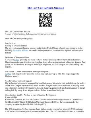 The Low Cost Airline: Airasia 2
The Low Cost Airline: AirAsia
A study of opportunities, challenges and critical success factors
LGT 3007 Air Transport Logistics
Introduction
History of low cost airlines
The low–cost concept became a moneymaker in the United States, where it was pioneered in the
1970s by Southwest Airlines, the model for budget carriers elsewhere like Ryanair and easyJet in
Europe.
Definition of low cost airlines
A low cost airline generally has many features that differentiate it from the traditional carriers.
These features include ticketless travel, online ticket sales, no international offices, no frequent flyer
points, no free food and beverages, no inflight magazines, no club lounges, use of secondary city
airports.
Not all low ... Show more content on Helpwriting.net ...
AirAsia with its politically powerful backer may well grow up to bite. This helps it open the
Thailand market.
4.Malaysian government support
The Malaysian government supported the establishment of AirAsia in 2001 to help boost the under–
used Kuala Lumpur International Airport. AirAsia 's flights from Senai are meant to develop Johor
into a transport hub to rival Singapore. AirAsia, therefore, can provide an alternative route to travel
to Bangkok, by using Senai Airport in Johor Bahru, in southern Malaysia.
Opportunities faced by AirAsia in light of internal development
1.Issue of IPO
Kamarudin Meranun, AirAsia 's Executive Director announced the appointment of Credit Suisse
First Boston (CSFB) and RHB Sakura Merchant Bankers (RHB) as the bookrunners for the
company 's upcoming Initial Public Offering (IPO).
The IPO strengthens AirAsia balance sheet, further cuts its existing low costs at 2.5 US cents per
ASK and accelerates our growth plans throughout Asia. The IPO also allows AirAsia to expand its
 