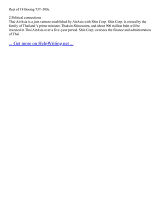 fleet of 18 Boeing 737–300s.
2.Political connections
Thai AirAsia is a join venture established by AirAsia with Shin Corp. Shin Corp. is owned by the
family of Thailand 's prime minister, Thaksin Shinawatra, and about 900 million baht will be
invested in Thai AirAsia over a five–year period. Shin Corp. oversees the finance and administration
of Thai
... Get more on HelpWriting.net ...
 