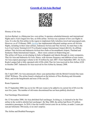 Growth of AirAsia Berhad
History of Air Asia
AirAsia Berhad, is a Malaysian low–cost airline. It operates scheduled domestic and international
flights and is Asia's largest low fare, no frills airline. AirAsia was a pioneer of low cost flights in
Asia. It is also the first airline in the region to implement fully ticketless travel and unassigned seats.
However, as of 5 February 2009, AirAsia has implemented allocated seatings across all AirAsia
flights, including in their sister airlines, Indonesia AirAsia and Thai AirAsia. Its main base is the
Low Cost Carrier Terminal (LCCT) at Kuala Lumpur International Airport (KLIA). Its affiliate
airlines Thai AirAsia and Indonesia AirAsia have hubs at Suvarnabhumi Airport, Thailand and
Soekarno–Hatta International Airport, ... Show more content on Helpwriting.net ...
The airline will focus on developing its hubs in Bangkok and Jakarta through its sister companies,
Thai Air Asia and Indonesia Air Asia. Hence, with increase frequency and addition of new routes,
Air Asia expects passenger volume to hit 18 million by end–2007. From September 2007, Air Asia's
Kuala Lumpur hub is fully operated with A320s while Thai Air Asia received its first Airbus A320
in October 2007. Indonesia Air Asia received its first Airbus by January 2008.
Partnership
On 5 April 2007, Air Asia announced a three–year partnership with the British Formula One team
AT&T Williams. The airline brand is displayed on the helmets of Nico Rosberg and Alexander
Wurz, and on the bargeboards and nose of the cars.[8]
Route Expansion
On 27 September 2008, has on its list 106 new routes to be added to its current list of 60 over the
next few years. The number of old routes discontinued has not been publicly disclosed.
Fuel Surcharge Discontinued
On 12 November 2008, Air Asia abolished fuel surcharges. In doing so, it claimed to be the 'first
airline in the world to abolish fuel surcharges'. By May 2008, the airline had flown 55 million
cumulative passengers. In 2010, it has the world's lowest costs for an Airline, at under 2 cents per
seat per kilometer. Obviously, to no one's surprise.
The Airline and Disabled Passengers
 