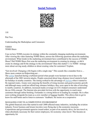 Social Network
118
Part Two
Understanding the Marketplace and Consumers
VIDEO
TOMS Shoes
Case on how TOMS executes its strategy within the constantly changing marketing environment.
After viewing the video featuring TOMS Shoes, answer the following questions about the marketing
environment: What trends in the marketing environment have contributed to the success of TOMS
Shoes? Did TOMS Shoes first scan the marketing environment in creating its strategy, or did it
create its strategy and fit the strategy to the environment? Does this matter? 3. Is TOMS ' strategy
more about serving needy children or about creating value for customers? Explain.
"Get involved: Changing a life begins with a single step." This sounds like a mandate from a ...
Show more content on Helpwriting.net ...
The airline launched during a turbulent period when people were hesitant to travel due to the
aftermath of the 2001 terrorist attacks. People concerned about long–distance travel started to look
for holidays in nearby countries. The timing worked to the advantage of AirAsia when it started to
fly regional routes. Asians were enjoying the benefits of rising incomes and good economic growth
and although many could not afford long–distance holidays, they were open to the idea of traveling
to nearby countries. In addition, increased media coverage on LCCs helped consumers understand
the no–frills concept. The Internet also provided AirAsia with the opportunity to reach more
customers through online booking. Fernandes is a strong believer in leading by example. He is often
seen working alongside his team as a crew member or baggage handler. This allows him to get to
know his staff better and to listen to customers ' feedback. He insists on a cooperative
MANAGING COST IN A COMPETITIVE ENVIRONMENT
The global financial crisis that started in mid–2008 affected many industries, including the aviation
industry. Fewer business and leisure travelers were flying due to the economic recession.
Corporations and government agencies issued orders, as part of an austerity drive, for less travel or,
when absolutely necessary for their senior employees, for economy–class travel. This became an
opportunity for
 
