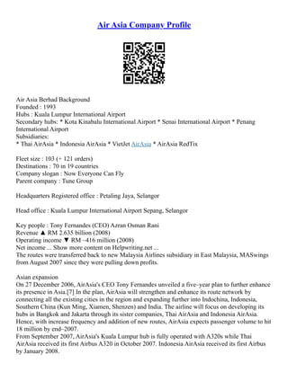 Air Asia Company Profile
Air Asia Berhad Background
Founded : 1993
Hubs : Kuala Lumpur International Airport
Secondary hubs: * Kota Kinabalu International Airport * Senai International Airport * Penang
International Airport
Subsidiaries:
* Thai AirAsia * Indonesia AirAsia * VietJet AirAsia * AirAsia RedTix
Fleet size : 103 (+ 121 orders)
Destinations : 70 in 19 countries
Company slogan : Now Everyone Can Fly
Parent company : Tune Group
Headquarters Registered office : Petaling Jaya, Selangor
Head office : Kuala Lumpur International Airport Sepang, Selangor
Key people : Tony Fernandes (CEO) Azran Osman Rani
Revenue ▲ RM 2.635 billion (2008)
Operating income ▼ RM –416 million (2008)
Net income ... Show more content on Helpwriting.net ...
The routes were transferred back to new Malaysia Airlines subsidiary in East Malaysia, MASwings
from August 2007 since they were pulling down profits.
Asian expansion
On 27 December 2006, AirAsia's CEO Tony Fernandes unveiled a five–year plan to further enhance
its presence in Asia.[7] In the plan, AirAsia will strengthen and enhance its route network by
connecting all the existing cities in the region and expanding further into Indochina, Indonesia,
Southern China (Kun Ming, Xiamen, Shenzen) and India. The airline will focus on developing its
hubs in Bangkok and Jakarta through its sister companies, Thai AirAsia and Indonesia AirAsia.
Hence, with increase frequency and addition of new routes, AirAsia expects passenger volume to hit
18 million by end–2007.
From September 2007, AirAsia's Kuala Lumpur hub is fully operated with A320s while Thai
AirAsia received its first Airbus A320 in October 2007. Indonesia AirAsia received its first Airbus
by January 2008.
 