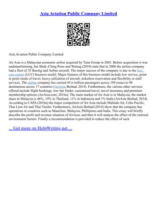 Asia Aviation Public Company Limited
Asia Aviation Public Company Limited
Air Asia is a Malaysian economic airline acquired by Tune Group in 2001. Before acquisition it was
underperforming, but Shuk–Ching Poon and Waring (2010) state that in 2006 the airline company
had a fleet of 35 Boeing and Airbus aircraft. The major success of the company is due to the low–
cost carrier (LCC) business model. Major features of this business model include low service, point
to point mode of travel, heavy utilisation of aircraft, ticketless reservation and flexibility in staff
services. The airline company has carried 45.6 million passengers across 199 routes to 98
destinations across 17 countries (AirAsia Berhad, 2014). Furthermore, the various other services
offered include flight bookings, low fair finder, customised travel, travel insurance and premium
membership options (AirAsia.com, 2016a). The main market of Air Asia is in Malaysia, the market
share in Malaysia is 46%, 19% in Thailand, 11% in Indonesia and 1% India (AirAsia Berhad, 2014).
According to CAPA (2016a) the major competitors of Air Asia include Malindo Air, Cebu Pacific,
Thai Lion Air and Thai VietJet. Furthermore, AirAsia Berhad (2014) show that the company has
operations in countries such as Mauritius, Malaysia, Phillipines and India. This essay will briefly
describe the profit and revenue situation of AirAsia, and then it will analyse the effect of the external
environment factors. Finally a recommendation is provided to reduce the effect of such
... Get more on HelpWriting.net ...
 