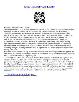 Essay On Loyalty And Loyalty
Customer Satisfaction And Loyalty
Zeithaml and Bitner (2000) defined customer satisfaction as the "customers' evaluation of a product
or service in terms of whether that product or service has met their needs and expectations".
Therefore, satisfaction is a consumer's post–purchase evaluation and affective response to the
overall product or service experience. In other words, what consumer perceives after a product or
service consumption determines his/her satisfaction. Many researches have concluded that
satisfaction can determine the customer loyalty. Customer loyalty defined as "a deeply held
commitment to re–buy or re–use a preferred product/service consistently in the future, thereby
causing repetitive same–brand or same brand–set purchasing, despite situational influences and
marketing efforts have the potential to cause switching behavior. The satisfaction/dissatisfaction
occurring through a matching or mismatching of expectations and perceived performance leads to
loyalty behaviour.
Customer satisfaction was the key factor that affects mostly on service loyalty. Oliver suggested that
satisfaction is a pleasant routine and in order to be effective on loyalty, satisfaction should occur for
the ... Show more content on Helpwriting.net ...
According to the date of Air Asia, customer satisfaction is defined as the result of a cognitive and
affective evaluation, where some comparison standard is compared to the actually perceived
performance. If the perceived performance is less than estimated, customers will be dissatisfied. On
the other hand, if the perceived performance exceeds expectations, customers will be satisfied and
delightful. Otherwise, if the perceived expectations are met with performance, customers are in an
unconcerned or neural stage. In general, increased customer satisfaction leads to higher customer
retention rate, increases customer repurchase behaviour, and ultimately drive higher firm
... Get more on HelpWriting.net ...
 
