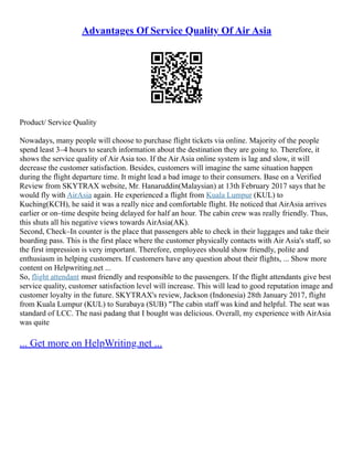 Advantages Of Service Quality Of Air Asia
Product/ Service Quality
Nowadays, many people will choose to purchase flight tickets via online. Majority of the people
spend least 3–4 hours to search information about the destination they are going to. Therefore, it
shows the service quality of Air Asia too. If the Air Asia online system is lag and slow, it will
decrease the customer satisfaction. Besides, customers will imagine the same situation happen
during the flight departure time. It might lead a bad image to their consumers. Base on a Verified
Review from SKYTRAX website, Mr. Hanaruddin(Malaysian) at 13th February 2017 says that he
would fly with AirAsia again. He experienced a flight from Kuala Lumpur (KUL) to
Kuching(KCH), he said it was a really nice and comfortable flight. He noticed that AirAsia arrives
earlier or on–time despite being delayed for half an hour. The cabin crew was really friendly. Thus,
this shuts all his negative views towards AirAsia(AK).
Second, Check–In counter is the place that passengers able to check in their luggages and take their
boarding pass. This is the first place where the customer physically contacts with Air Asia's staff, so
the first impression is very important. Therefore, employees should show friendly, polite and
enthusiasm in helping customers. If customers have any question about their flights, ... Show more
content on Helpwriting.net ...
So, flight attendant must friendly and responsible to the passengers. If the flight attendants give best
service quality, customer satisfaction level will increase. This will lead to good reputation image and
customer loyalty in the future. SKYTRAX's review, Jackson (Indonesia) 28th January 2017, flight
from Kuala Lumpur (KUL) to Surabaya (SUB) "The cabin staff was kind and helpful. The seat was
standard of LCC. The nasi padang that I bought was delicious. Overall, my experience with AirAsia
was quite
... Get more on HelpWriting.net ...
 