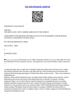 Air Asia Strategic Analysis
STRATEGIC ANALYSIS OF
AIRASIA
THE BEST LOW–COST CARRIER AIRLINES IN THE WORLD
ASSIGNMENT FOR MICROECONOMICS FACULTY OF ECONOMICS AND BUSINESS
NATIONAL UNIVERSITY OF MALAYSIA
BY: IWAN BUDHIARTA P–46048
MALAYSIA – 2009
I.
INTRODUCTION
1
A low–cost carrier (also known as a no–frills or discount carrier) is an airline that offers low fares
but eliminates all "non–essential" services. The typical low–cost carrier business model is based on:
– –
–
a single passenger class a single type of airplane (reducing training and servicing costs) a simple
fare scheme (typically fares increase as the plane fills up, which rewards early reservations) free
seating (which encourages passengers to board early) direct, point to point ... Show more content on
Helpwriting.net ...
Optimise routes and development of new secondary hubs Further enhance route network, venture
destinations previously uncovered Yield enhancement due to benefits of maturity Ancillary
expansion Stage 3 (we are here) Pursue regional expansion & expanding business on existing
platform (ancillary) Expand network to new countries Develop strategic partnership for mutual
benefits Use strong brand to drive new business Stage 2 IPO Capital Raising and become publicly
traded company Strengthen financial sheets Improve company credibility & rating Ability to
negotiate favourable terms with our suppliers Stage 1 Entry to market. Aggressive brand building &
recognition Introduction to the
 