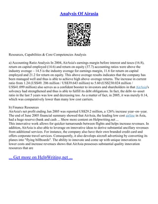 Analysis Of Airasia
Resources, Capabilities & Core Competencies Analysis
a) Accounting Ratio Analysis In 2004, AirAsia's earnings margin before interest and taxes (16.8),
return on capital employed (14.6) and return on equity (37.7) accounting ratios were above the
industry average – 14.5 is the industry average for earnings margin, 11.6 for return on capital
employed and 21.2 for return on equity. This above average results indicates that the company has
been managed well and thus is able to achieve high above–average returns. The increase in current
ratio from 1.24 (US$49. 206 million / US$39.643 million) to 5.60 (US$230.024 million /
US$41.099 million) also serves as a confident booster to investors and shareholders in that AirAsia's
solvency had strengthened and thus is able to fulfill its debt obligations. In fact, the debt–to–asset
ratio in the last 5 years was low and decreasing too. As a matter of fact, in 2005, it was merely 0.14,
which was comparatively lower than many low cost carriers.
b) Finance Resources
AirAsia's net profit ending Jun 2005 was reported US$29.2 million, a 126% increase year–on–year.
The end of June 2005 financial summary showed that AirAsia, the leading low cost airline in Asia,
had a huge reserve (bank and cash ... Show more content on Helpwriting.net ...
This innovative work allows for quicker turnarounds between flights and helps increase revenues. In
addition, AirAsia is also able to leverage on innovative ideas to derive substantial ancillary revenues
from additional services. For instance, the company also have their own branded credit card and
offers corporate travel services. Consequently, it also develops aircraft advertising by converting its
planes into "flying billboards". The ability to innovate and come up with unique innovations to
lower costs and increase revenues shows that AirAsia possesses substantial quality innovation
resources that are
... Get more on HelpWriting.net ...
 