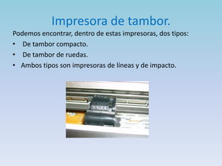 Impresora de tambor.
Podemos encontrar, dentro de estas impresoras, dos tipos:
• De tambor compacto.
• De tambor de ruedas.
• Ambos tipos son impresoras de líneas y de impacto.
 