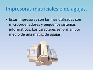Impresoras matriciales o de agujas.
• Estas impresoras son las más utilizadas con
  microordenadores y pequeños sistemas
  informáticos. Los caracteres se forman por
  medio de una matriz de agujas.
 