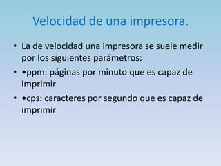 Velocidad de una impresora.
• La de velocidad una impresora se suele medir
  por los siguientes parámetros:
• •ppm: páginas por minuto que es capaz de
  imprimir
• •cps: caracteres por segundo que es capaz de
  imprimir
 
