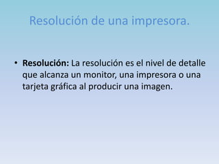 Resolución de una impresora.


• Resolución: La resolución es el nivel de detalle
  que alcanza un monitor, una impresora o una
  tarjeta gráfica al producir una imagen.
 