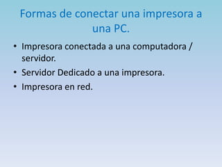 Formas de conectar una impresora a
              una PC.
• Impresora conectada a una computadora /
  servidor.
• Servidor Dedicado a una impresora.
• Impresora en red.
 