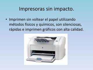 Impresoras sin impacto.
• Imprimen sin voltear el papel utilizando
  métodos físicos y químicos, son silenciosas,
  rápidas e imprimen gráficos con alta calidad.
 