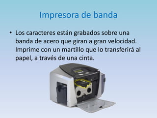 Impresora de banda
• Los caracteres están grabados sobre una
  banda de acero que giran a gran velocidad.
  Imprime con un martillo que lo transferirá al
  papel, a través de una cinta.
 