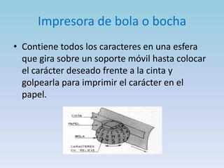 Impresora de bola o bocha
• Contiene todos los caracteres en una esfera
  que gira sobre un soporte móvil hasta colocar
  el carácter deseado frente a la cinta y
  golpearla para imprimir el carácter en el
  papel.
 