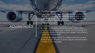 ADVANTAGES
• The effectiveness of this simple method can be dramatic.
• Typical solid rockets have a specific impulse of about 260
seconds (2.5 KN·s/kg) but using the same fuel in an air-
augmented design can improve this to over 500 seconds
(4.9 kN·s/kg), a figure even the best hydrogen/oxygen
engines can't match.
• This design can even be slightly more efficient than
a ramjet, as the exhaust from the rocket engine helps
compress the air more than a ramjet normally would; this
raises the combustion efficiency as a longer, more efficient
nozzle can be employed.
• Another advantage is that the rocket works even at zero
forward speed, whereas a ramjet requires forward motion
to feed air into the engine.
 