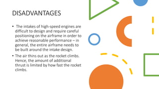 DISADVANTAGES
• The intakes of high-speed engines are
difficult to design and require careful
positioning on the airframe in order to
achieve reasonable performance – in
general, the entire airframe needs to
be built around the intake design.
• The air thins out as the rocket climbs.
Hence, the amount of additional
thrust is limited by how fast the rocket
climbs.
 