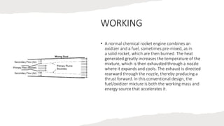 WORKING
• A normal chemical rocket engine combines an
oxidizer and a fuel, sometimes pre-mixed, as in
a solid rocket, which are then burned. The heat
generated greatly increases the temperature of the
mixture, which is then exhausted through a nozzle
where it expands and cools. The exhaust is directed
rearward through the nozzle, thereby producing a
thrust forward. In this conventional design, the
fuel/oxidizer mixture is both the working mass and
energy source that accelerates it.
 
