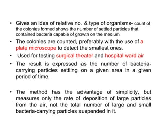 • Gives an idea of relative no. & type of organisms- count of
the colonies formed shows the number of settled particles that
contained bacteria capable of growth on the medium
• The colonies are counted, preferably with the use of a
plate microscope to detect the smallest ones.
• Used for testing surgical theater and hospital ward air
• The result is expressed as the number of bacteria-
carrying particles settling on a given area in a given
period of time.
• The method has the advantage of simplicity, but
measures only the rate of deposition of large particles
from the air, not the total number of large and small
bacteria-carrying particles suspended in it.
 